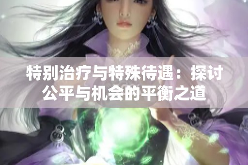 特别治疗与特殊待遇：探讨公平与机会的平衡之道