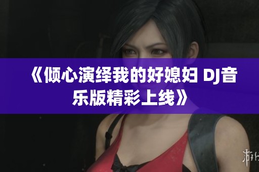 《倾心演绎我的好媳妇 DJ音乐版精彩上线》