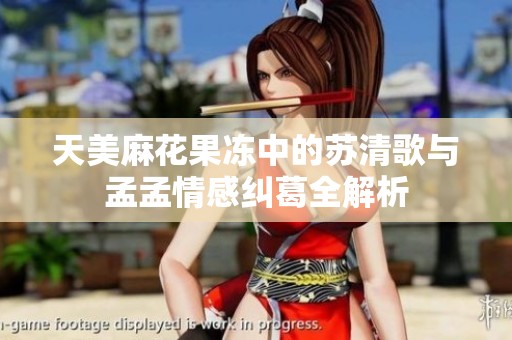 天美麻花果冻中的苏清歌与孟孟情感纠葛全解析