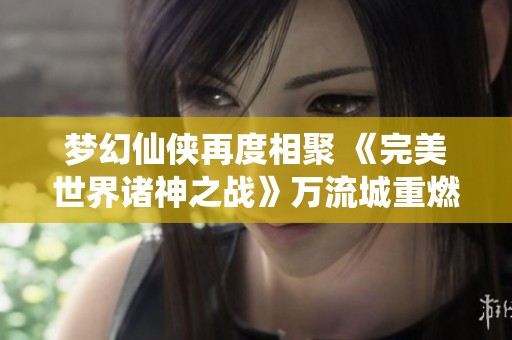梦幻仙侠再度相聚 《完美世界诸神之战》万流城重燃经典情怀