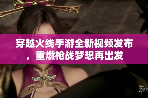 穿越火线手游全新视频发布，重燃枪战梦想再出发