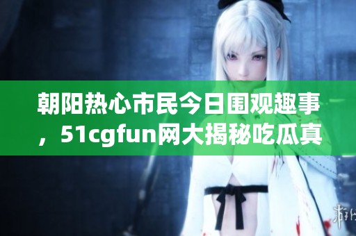 朝阳热心市民今日围观趣事，51cgfun网大揭秘吃瓜真相