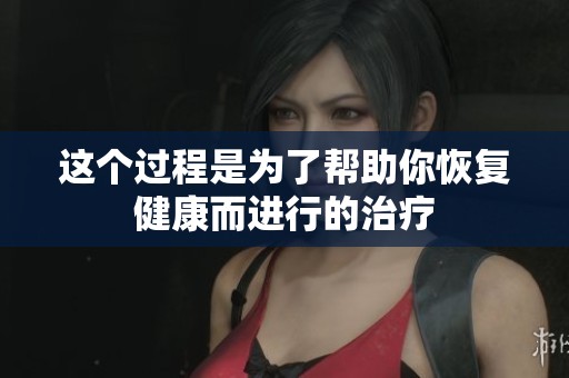 这个过程是为了帮助你恢复健康而进行的治疗