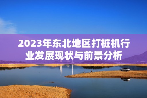 2023年东北地区打桩机行业发展现状与前景分析
