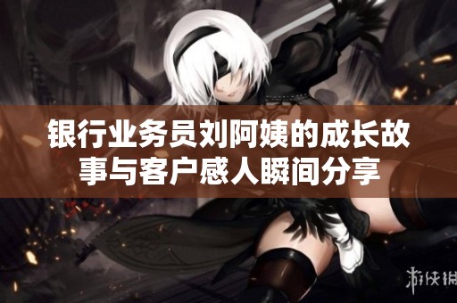 银行业务员刘阿姨的成长故事与客户感人瞬间分享