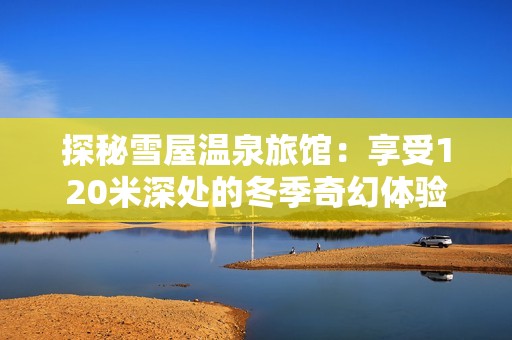 探秘雪屋温泉旅馆：享受120米深处的冬季奇幻体验