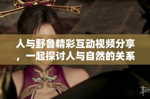 人与野鲁精彩互动视频分享，一起探讨人与自然的关系