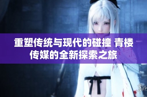 重塑传统与现代的碰撞 青楼传媒的全新探索之旅