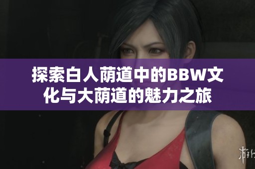 探索白人荫道中的BBW文化与大荫道的魅力之旅