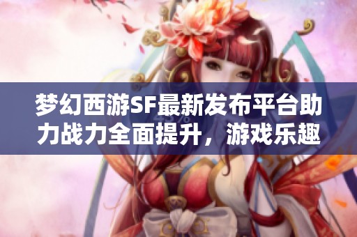 梦幻西游SF最新发布平台助力战力全面提升，游戏乐趣倍增