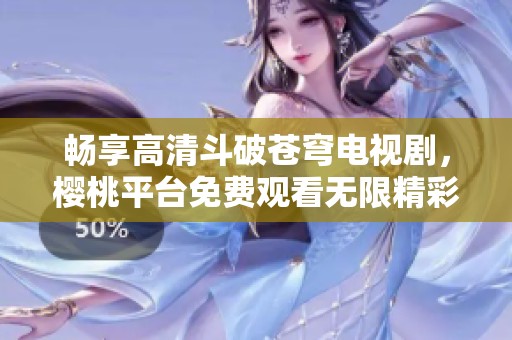畅享高清斗破苍穹电视剧，樱桃平台免费观看无限精彩