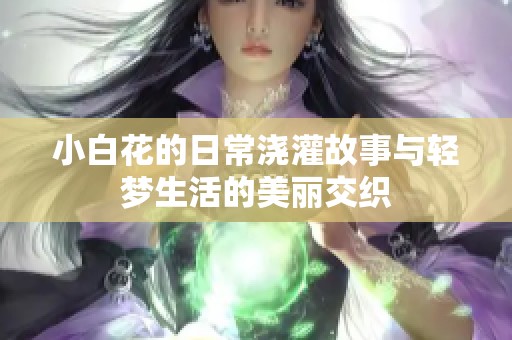 小白花的日常浇灌故事与轻梦生活的美丽交织