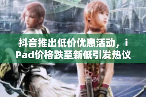 抖音推出低价优惠活动，iPad价格跌至新低引发热议