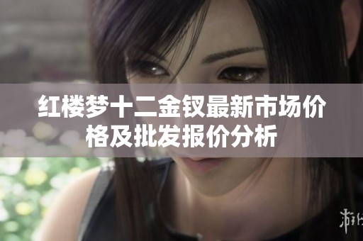 红楼梦十二金钗最新市场价格及批发报价分析