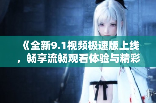 《全新9.1视频极速版上线，畅享流畅观看体验与精彩内容》