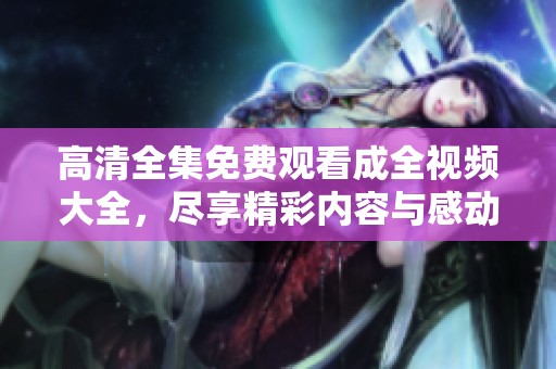 高清全集免费观看成全视频大全，尽享精彩内容与感动时刻