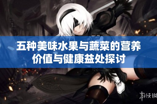 五种美味水果与蔬菜的营养价值与健康益处探讨