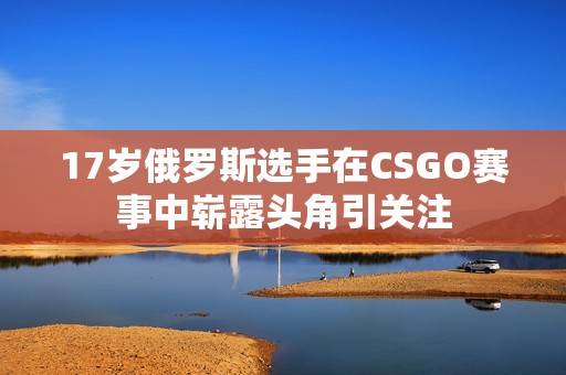 17岁俄罗斯选手在CSGO赛事中崭露头角引关注
