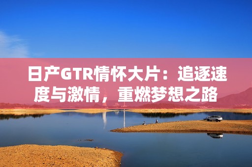 日产GTR情怀大片：追逐速度与激情，重燃梦想之路