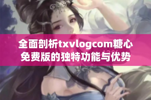 全面剖析txvlogcom糖心免费版的独特功能与优势
