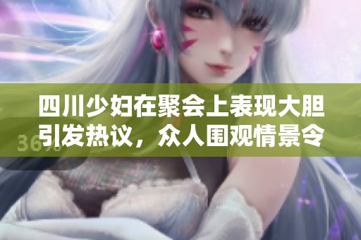 四川少妇在聚会上表现大胆引发热议，众人围观情景令人瞩目