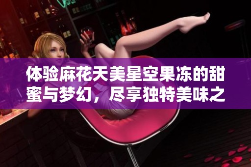 体验麻花天美星空果冻的甜蜜与梦幻，尽享独特美味之旅