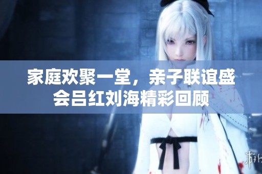家庭欢聚一堂，亲子联谊盛会吕红刘海精彩回顾