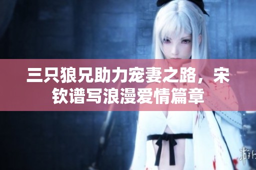 三只狼兄助力宠妻之路，宋钦谱写浪漫爱情篇章