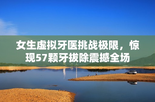女生虚拟牙医挑战极限，惊现57颗牙拔除震撼全场