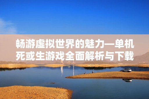畅游虚拟世界的魅力—单机死或生游戏全面解析与下载指南