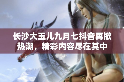 长沙大玉儿九月七抖音再掀热潮，精彩内容尽在其中
