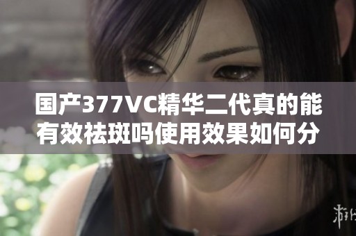 国产377VC精华二代真的能有效祛斑吗使用效果如何分析