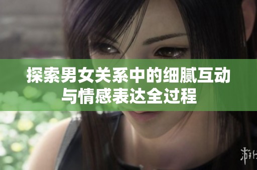 探索男女关系中的细腻互动与情感表达全过程