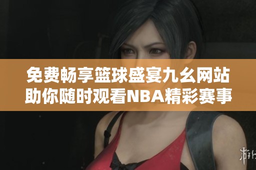 免费畅享篮球盛宴九幺网站助你随时观看NBA精彩赛事