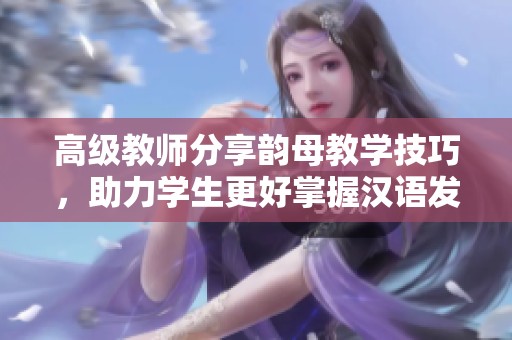 高级教师分享韵母教学技巧，助力学生更好掌握汉语发音