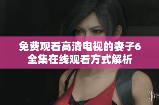 免费观看高清电视的妻子6全集在线观看方式解析