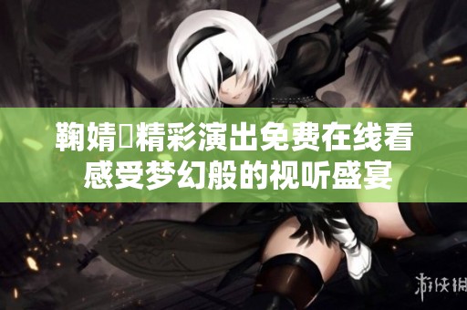 鞠婧祎精彩演出免费在线看 感受梦幻般的视听盛宴