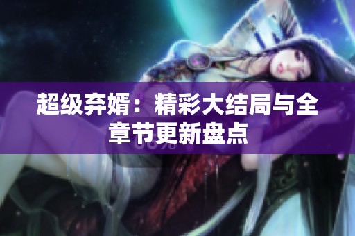 超级弃婿：精彩大结局与全章节更新盘点