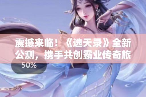 震撼来临！《选天录》全新公测，携手共创霸业传奇旅程
