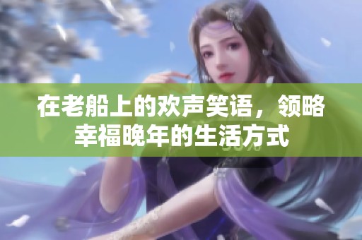 在老船上的欢声笑语，领略幸福晚年的生活方式