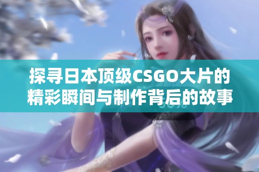 探寻日本顶级CSGO大片的精彩瞬间与制作背后的故事