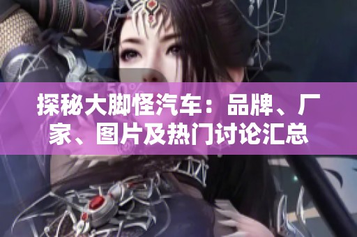 探秘大脚怪汽车：品牌、厂家、图片及热门讨论汇总
