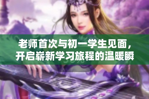 老师首次与初一学生见面，开启崭新学习旅程的温暖瞬间