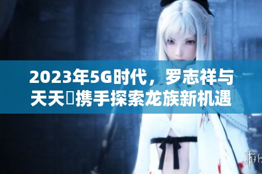 2023年5G时代，罗志祥与天天奭携手探索龙族新机遇