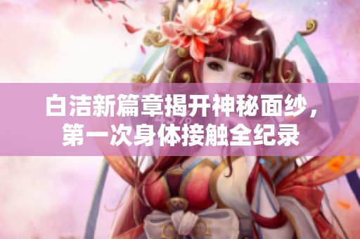 白洁新篇章揭开神秘面纱，第一次身体接触全纪录