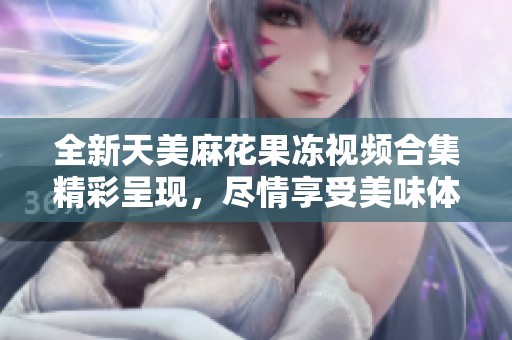 全新天美麻花果冻视频合集精彩呈现，尽情享受美味体验