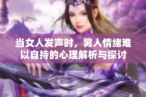 当女人发声时，男人情绪难以自持的心理解析与探讨