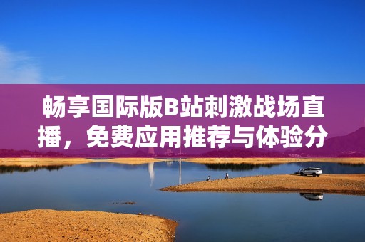畅享国际版B站刺激战场直播，免费应用推荐与体验分享