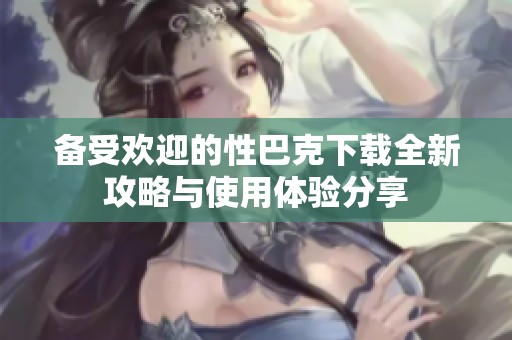 备受欢迎的性巴克下载全新攻略与使用体验分享