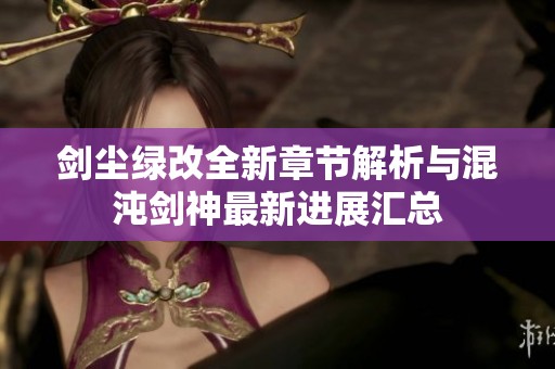 剑尘绿改全新章节解析与混沌剑神最新进展汇总